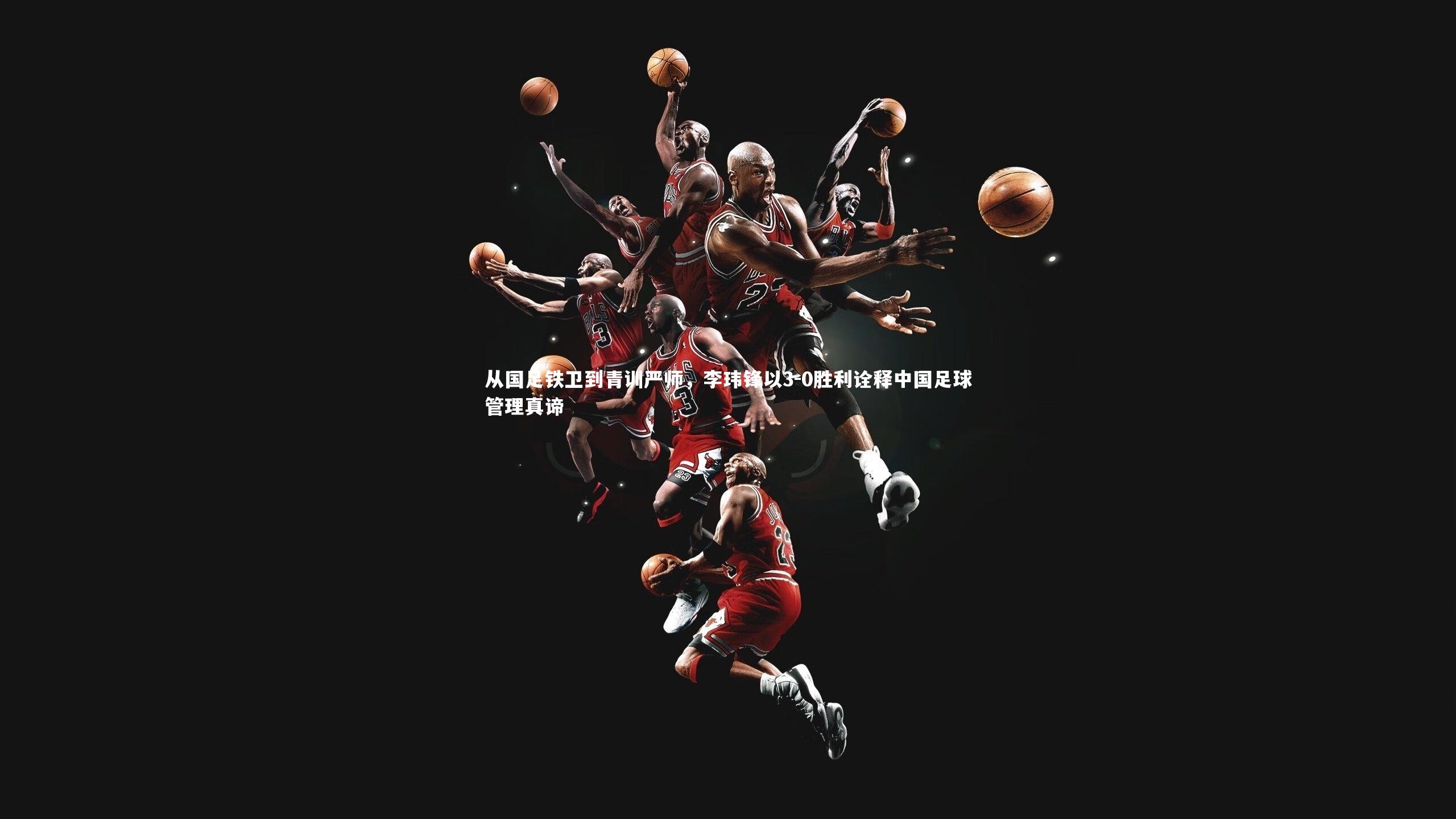 从国足铁卫到青训严师，李玮锋以3-0胜利诠释中国足球管理真谛